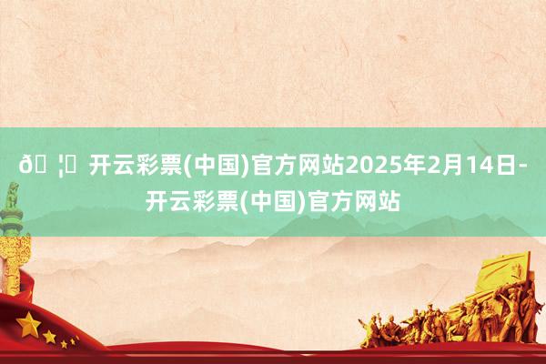 🦄开云彩票(中国)官方网站2025年2月14日-开云彩票(中国)官方网站