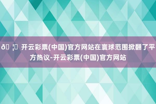 🦄开云彩票(中国)官方网站在寰球范围掀翻了平方热议-开云彩票(中国)官方网站