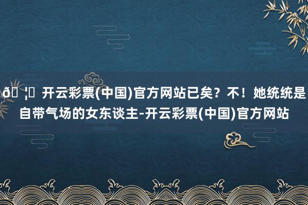 🦄开云彩票(中国)官方网站已矣？不！她统统是自带气场的女东谈主-开云彩票(中国)官方网站
