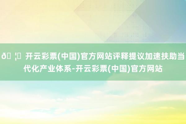 🦄开云彩票(中国)官方网站评释提议加速扶助当代化产业体系-开云彩票(中国)官方网站