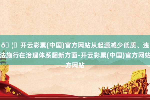 🦄开云彩票(中国)官方网站从起源减少低质、违法施行在治理体系翻新方面-开云彩票(中国)官方网站