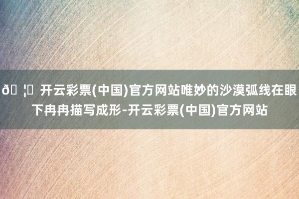 🦄开云彩票(中国)官方网站唯妙的沙漠弧线在眼下冉冉描写成形-开云彩票(中国)官方网站