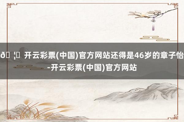 🦄开云彩票(中国)官方网站还得是46岁的章子怡-开云彩票(中国)官方网站