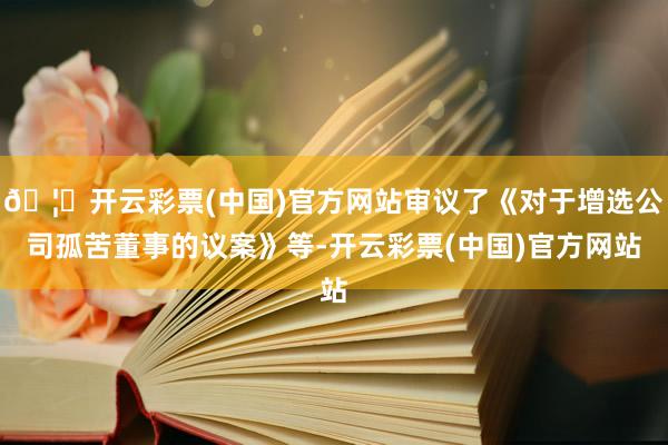 🦄开云彩票(中国)官方网站审议了《对于增选公司孤苦董事的议案》等-开云彩票(中国)官方网站