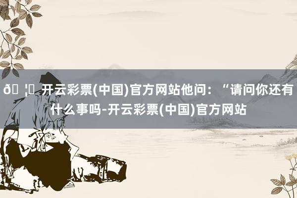 🦄开云彩票(中国)官方网站他问：“请问你还有什么事吗-开云彩票(中国)官方网站