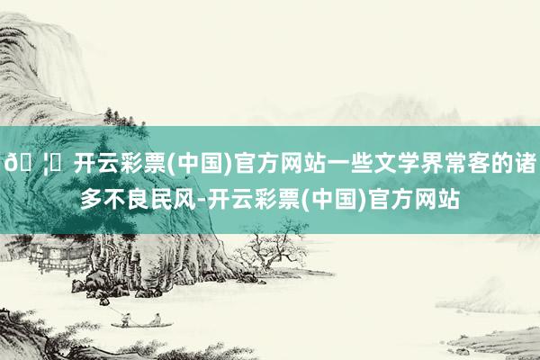 🦄开云彩票(中国)官方网站一些文学界常客的诸多不良民风-开云彩票(中国)官方网站