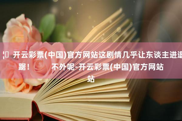 🦄开云彩票(中国)官方网站这剧情几乎让东谈主进退失踞！        不外呢-开云彩票(中国)官方网站