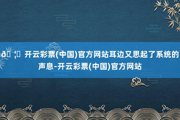 🦄开云彩票(中国)官方网站耳边又思起了系统的声息-开云彩票(中国)官方网站