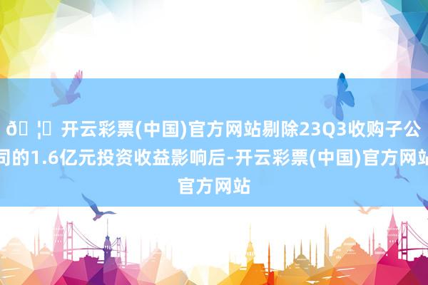 🦄开云彩票(中国)官方网站剔除23Q3收购子公司的1.6亿元投资收益影响后-开云彩票(中国)官方网站