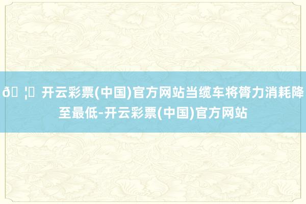 🦄开云彩票(中国)官方网站当缆车将膂力消耗降至最低-开云彩票(中国)官方网站