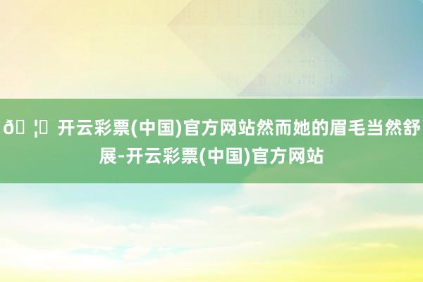 🦄开云彩票(中国)官方网站然而她的眉毛当然舒展-开云彩票(中国)官方网站