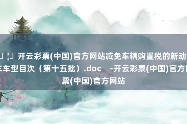 🦄开云彩票(中国)官方网站减免车辆购置税的新动力汽车车型目次（第十五批）.doc    -开云彩票(中国)官方网站