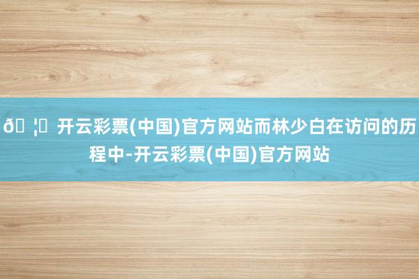 🦄开云彩票(中国)官方网站而林少白在访问的历程中-开云彩票(中国)官方网站