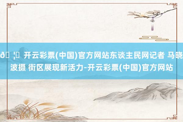 🦄开云彩票(中国)官方网站东谈主民网记者 马晓波摄 街区展现新活力-开云彩票(中国)官方网站