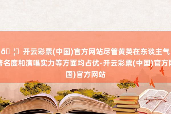 🦄开云彩票(中国)官方网站尽管黄英在东谈主气、著名度和演唱实力等方面均占优-开云彩票(中国)官方网站