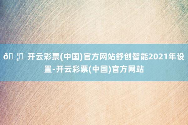 🦄开云彩票(中国)官方网站舒创智能2021年设置-开云彩票(中国)官方网站