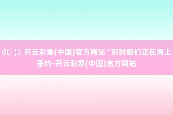 🦄开云彩票(中国)官方网站“那时咱们正在海上垂钓-开云彩票(中国)官方网站