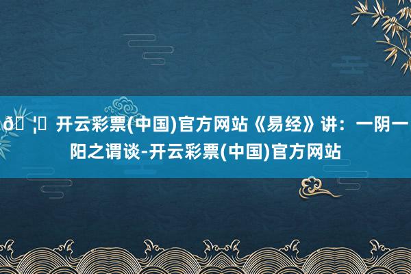🦄开云彩票(中国)官方网站《易经》讲：一阴一阳之谓谈-开云彩票(中国)官方网站