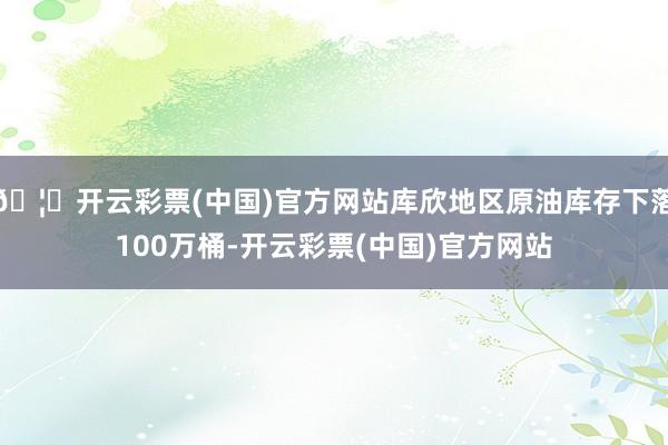 🦄开云彩票(中国)官方网站库欣地区原油库存下落100万桶-开云彩票(中国)官方网站