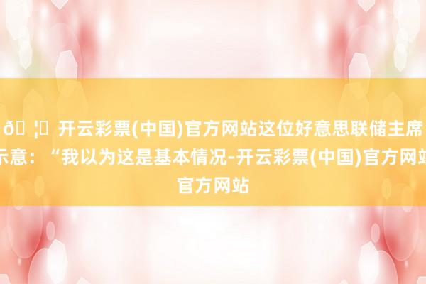 🦄开云彩票(中国)官方网站这位好意思联储主席示意：“我以为这是基本情况-开云彩票(中国)官方网站