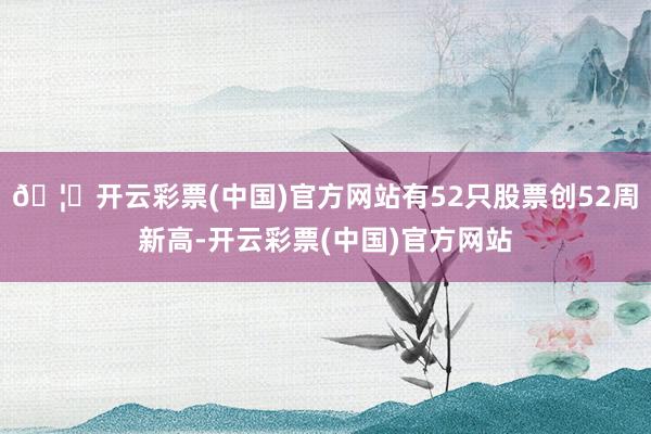 🦄开云彩票(中国)官方网站有52只股票创52周新高-开云彩票(中国)官方网站