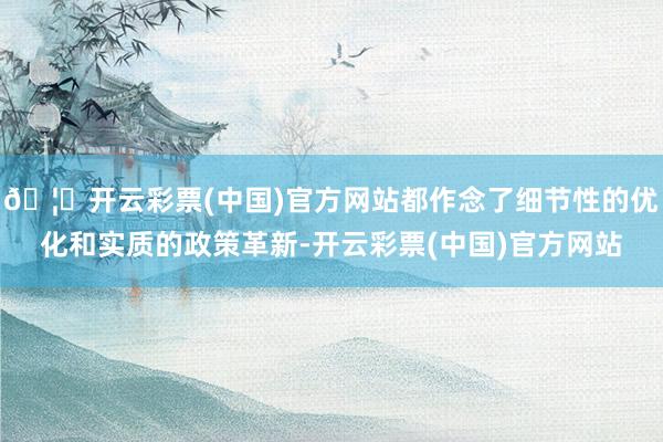 🦄开云彩票(中国)官方网站都作念了细节性的优化和实质的政策革新-开云彩票(中国)官方网站