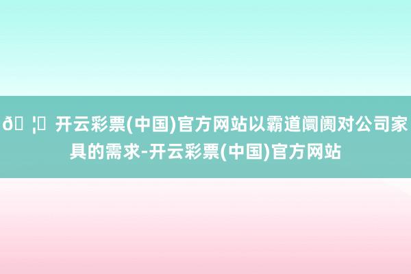 🦄开云彩票(中国)官方网站以霸道阛阓对公司家具的需求-开云彩票(中国)官方网站