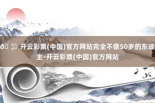 🦄开云彩票(中国)官方网站完全不像50岁的东谈主-开云彩票(中国)官方网站