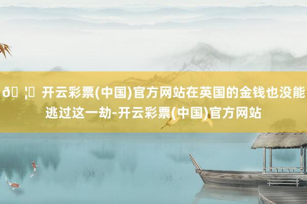 🦄开云彩票(中国)官方网站在英国的金钱也没能逃过这一劫-开云彩票(中国)官方网站