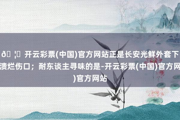 🦄开云彩票(中国)官方网站正是长安光鲜外套下的溃烂伤口；耐东谈主寻味的是-开云彩票(中国)官方网站