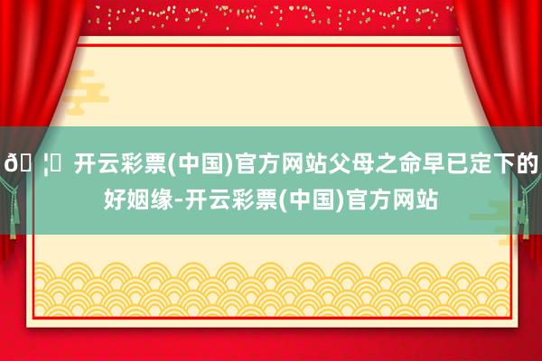 🦄开云彩票(中国)官方网站父母之命早已定下的好姻缘-开云彩票(中国)官方网站