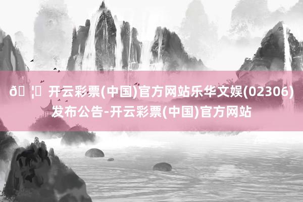🦄开云彩票(中国)官方网站乐华文娱(02306)发布公告-开云彩票(中国)官方网站