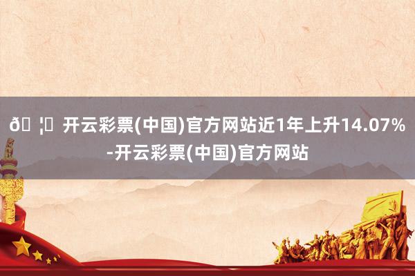 🦄开云彩票(中国)官方网站近1年上升14.07%-开云彩票(中国)官方网站