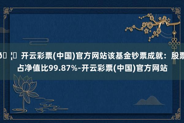 🦄开云彩票(中国)官方网站该基金钞票成就：股票占净值比99.87%-开云彩票(中国)官方网站