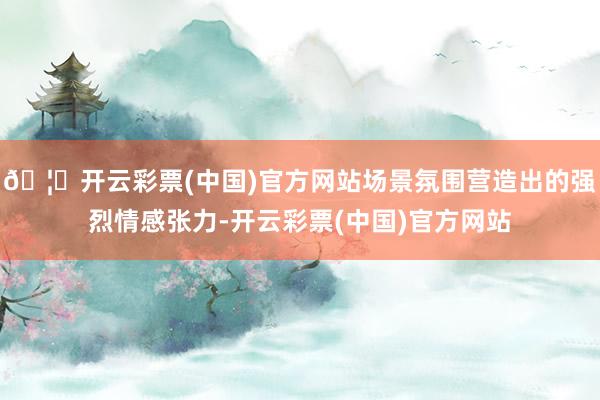 🦄开云彩票(中国)官方网站场景氛围营造出的强烈情感张力-开云彩票(中国)官方网站