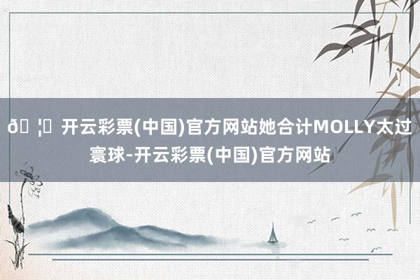 🦄开云彩票(中国)官方网站她合计MOLLY太过寰球-开云彩票(中国)官方网站