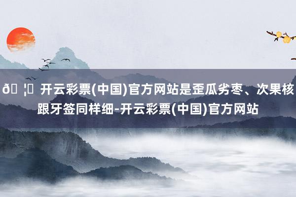 🦄开云彩票(中国)官方网站是歪瓜劣枣、次果核跟牙签同样细-开云彩票(中国)官方网站