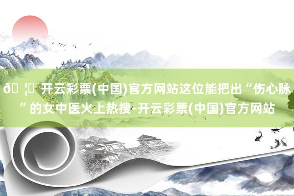 🦄开云彩票(中国)官方网站这位能把出“伤心脉”的女中医火上热搜-开云彩票(中国)官方网站