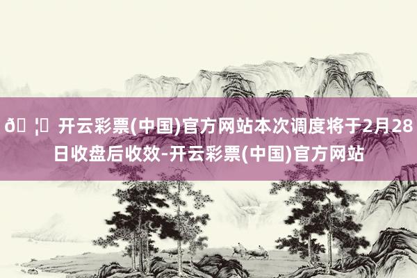 🦄开云彩票(中国)官方网站本次调度将于2月28日收盘后收效-开云彩票(中国)官方网站
