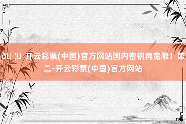 🦄开云彩票(中国)官方网站国内密钥再宽限！第二-开云彩票(中国)官方网站