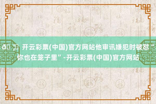 🦄开云彩票(中国)官方网站他审讯嫌犯时被怼“你也在笼子里”-开云彩票(中国)官方网站