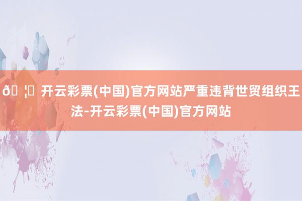 🦄开云彩票(中国)官方网站严重违背世贸组织王法-开云彩票(中国)官方网站