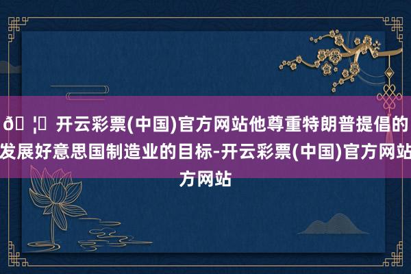 🦄开云彩票(中国)官方网站他尊重特朗普提倡的发展好意思国制造业的目标-开云彩票(中国)官方网站