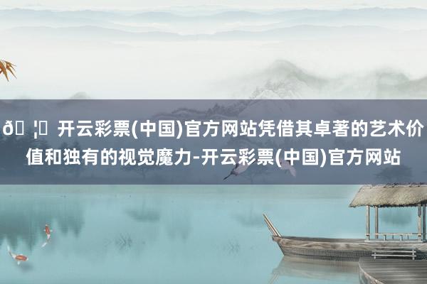 🦄开云彩票(中国)官方网站凭借其卓著的艺术价值和独有的视觉魔力-开云彩票(中国)官方网站