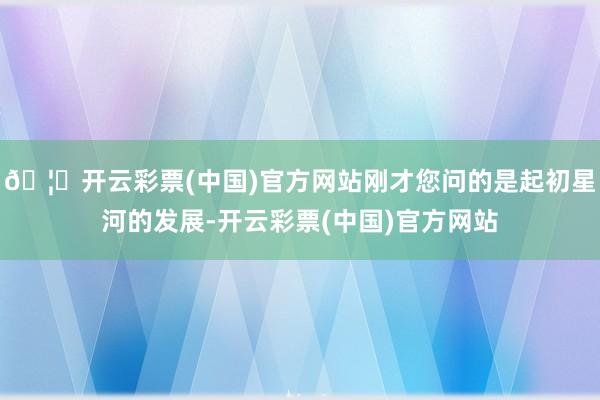 🦄开云彩票(中国)官方网站刚才您问的是起初星河的发展-开云彩票(中国)官方网站
