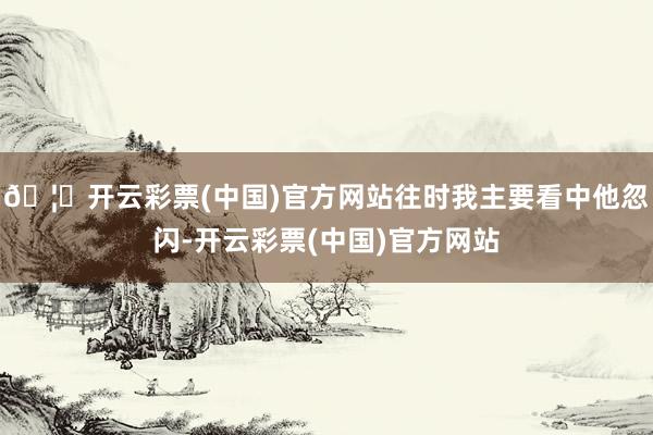 🦄开云彩票(中国)官方网站往时我主要看中他忽闪-开云彩票(中国)官方网站