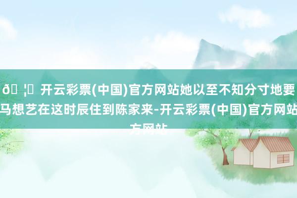 🦄开云彩票(中国)官方网站她以至不知分寸地要马想艺在这时辰住到陈家来-开云彩票(中国)官方网站