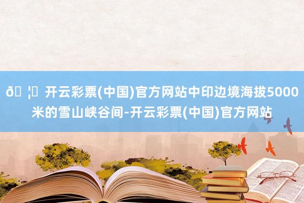 🦄开云彩票(中国)官方网站中印边境海拔5000米的雪山峡谷间-开云彩票(中国)官方网站