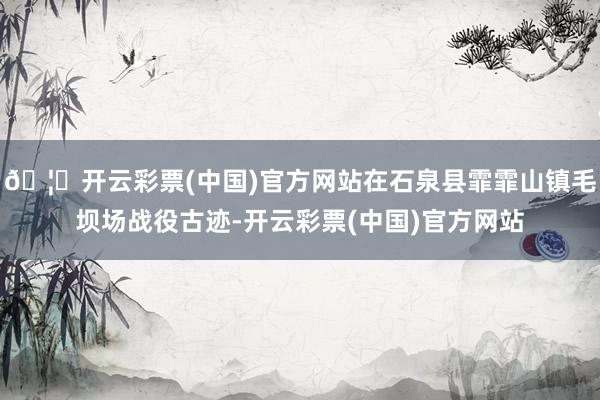 🦄开云彩票(中国)官方网站在石泉县霏霏山镇毛坝场战役古迹-开云彩票(中国)官方网站