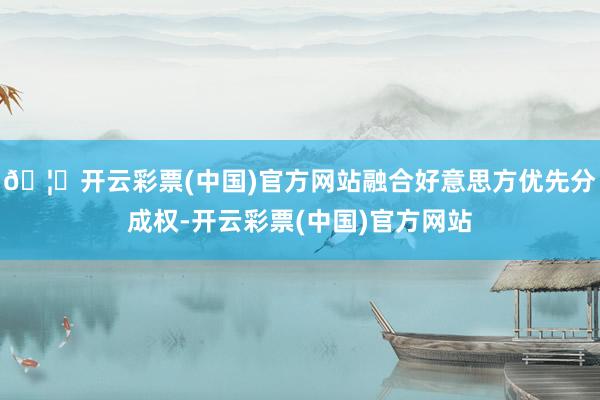 🦄开云彩票(中国)官方网站融合好意思方优先分成权-开云彩票(中国)官方网站